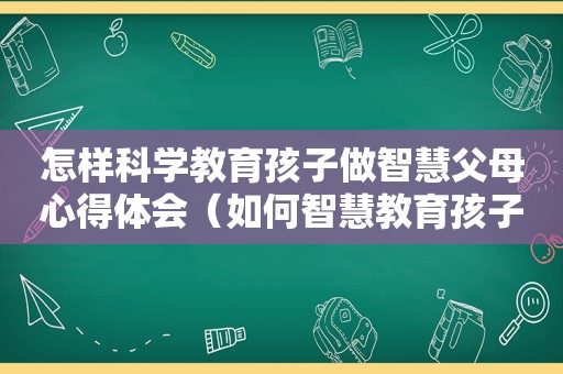 怎样科学教育孩子做智慧父母心得体会（如何智慧教育孩子）
