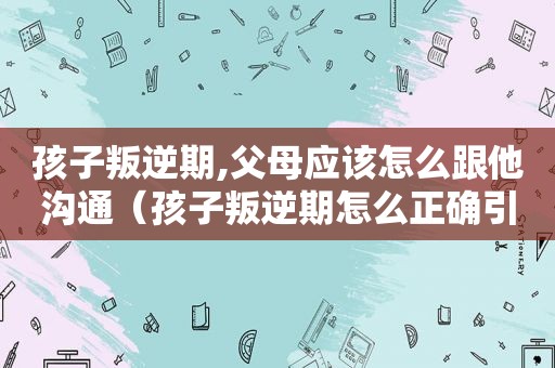 孩子叛逆期,父母应该怎么跟他沟通（孩子叛逆期怎么正确引导）