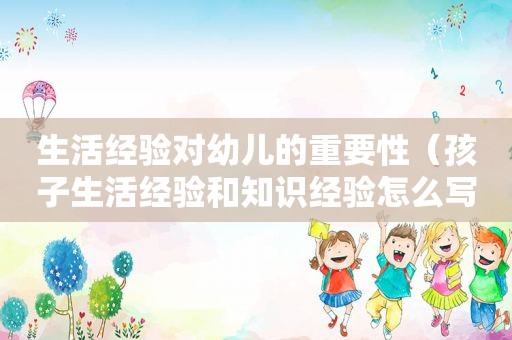 生活经验对幼儿的重要性（孩子生活经验和知识经验怎么写）