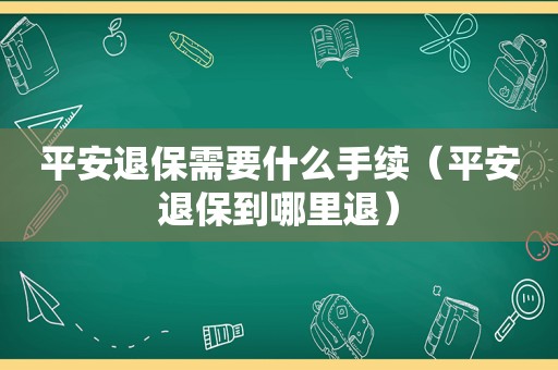 平安退保需要什么手续（平安退保到哪里退）