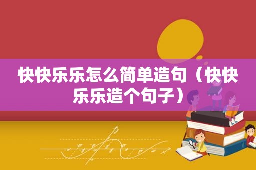 快快乐乐怎么简单造句（快快乐乐造个句子）