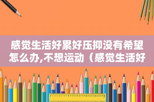 感觉生活好累好压抑没有希望怎么办,不想运动（感觉生活好累好压抑,没有希望怎么办呀）