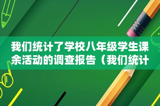 我们统计了学校八年级学生课余活动的调查报告（我们统计了学校八年级学生课余活动的调查问卷）