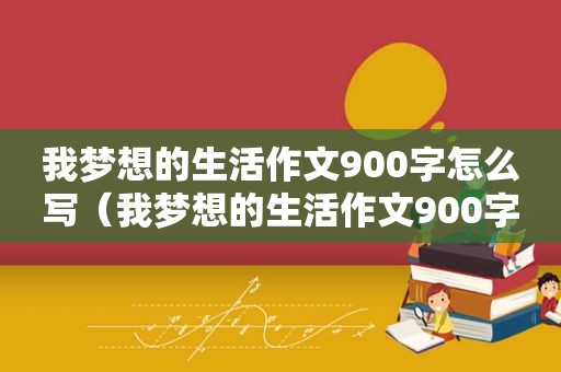 我梦想的生活作文900字怎么写（我梦想的生活作文900字左右）