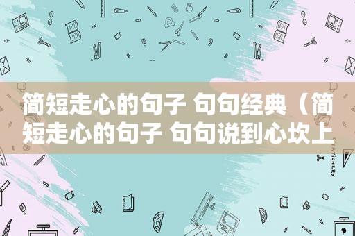 简短走心的句子 句句经典（简短走心的句子 句句说到心坎上）