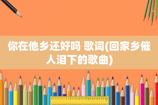 你在他乡还好吗 歌词(回家乡催人泪下的歌曲)