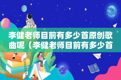 李健老师目前有多少首原创歌曲呢（李健老师目前有多少首原创歌曲歌词）