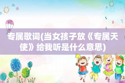 专属歌词(当女孩子放《专属天使》给我听是什么意思)