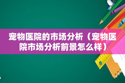 宠物医院的市场分析（宠物医院市场分析前景怎么样）