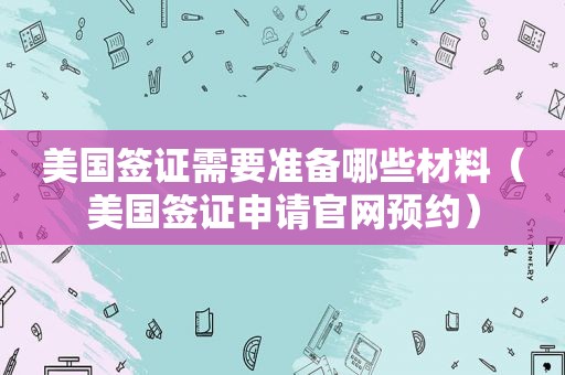 美国签证需要准备哪些材料（美国签证申请官网预约）