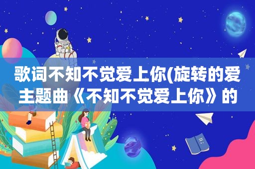 歌词不知不觉爱上你(旋转的爱主题曲《不知不觉爱上你》的歌词)