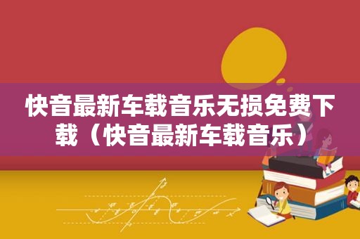 快音最新车载音乐无损免费下载（快音最新车载音乐）