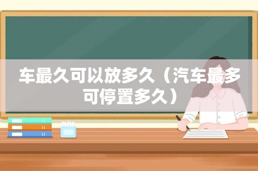 车最久可以放多久（汽车最多可停置多久）