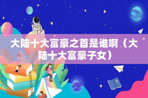 大陆十大富豪之首是谁啊（大陆十大富豪子女）