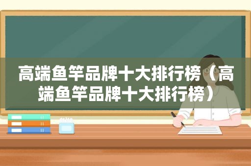 高端鱼竿品牌十大排行榜（高端鱼竿品牌十大排行榜）