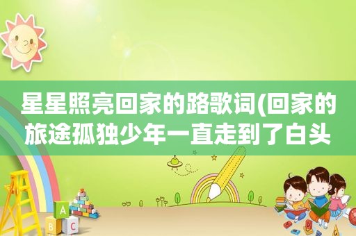 星星照亮回家的路歌词(回家的旅途孤独少年一直走到了白头是什么歌的歌词)