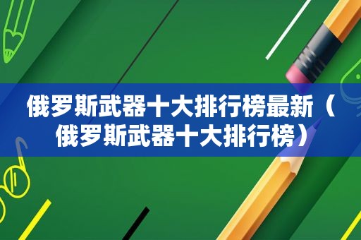 俄罗斯武器十大排行榜最新（俄罗斯武器十大排行榜）