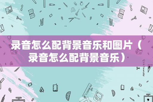 录音怎么配背景音乐和图片（录音怎么配背景音乐）