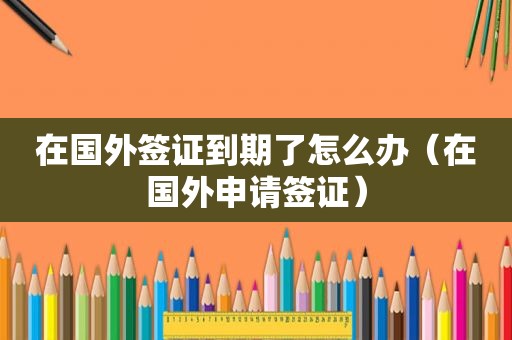 在国外签证到期了怎么办（在国外申请签证）
