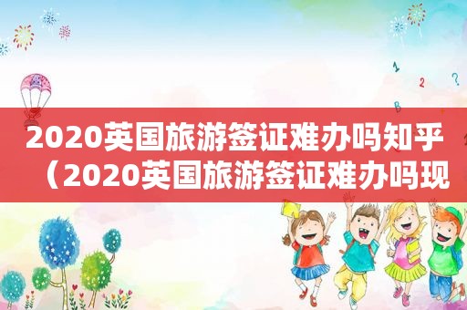 2020英国旅游签证难办吗知乎（2020英国旅游签证难办吗现在）