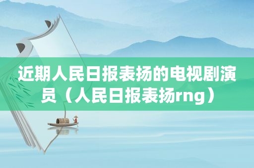 近期人民日报表扬的电视剧演员（人民日报表扬rng）