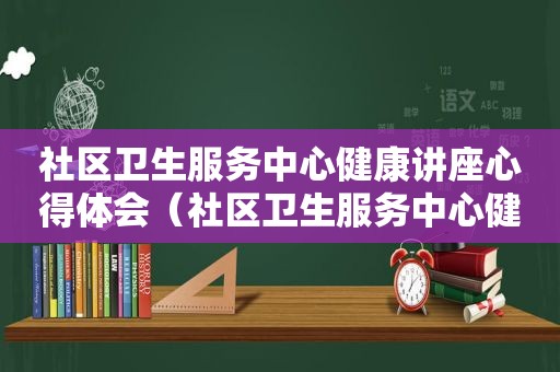 社区卫生服务中心健康讲座心得体会（社区卫生服务中心健康讲座总结）