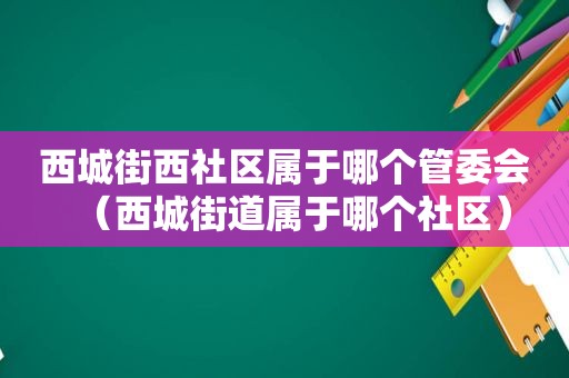 西城街西社区属于哪个管委会（西城街道属于哪个社区）