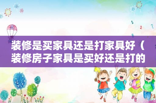 装修是买家具还是打家具好（装修房子家具是买好还是打的柜子好）
