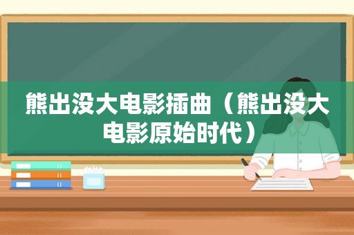 熊出没大电影插曲（熊出没大电影原始时代）