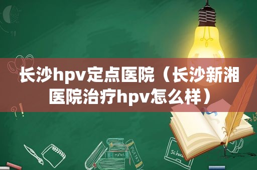 长沙hpv定点医院（长沙新湘医院治疗hpv怎么样）