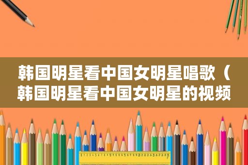 韩国明星看中国女明星唱歌（韩国明星看中国女明星的视频）