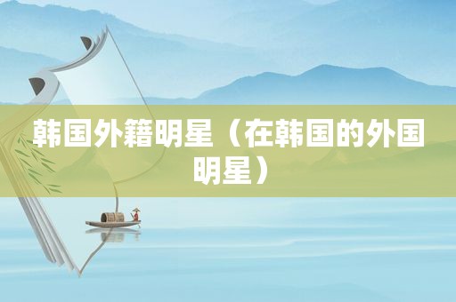 韩国外籍明星（在韩国的外国明星）