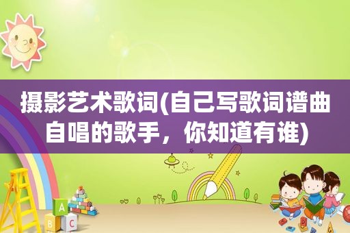 摄影艺术歌词(自己写歌词谱曲自唱的歌手，你知道有谁)