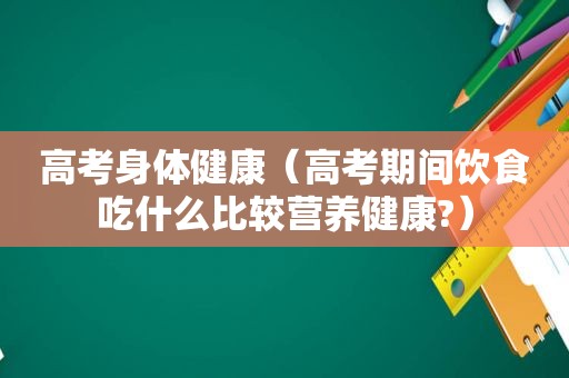 高考身体健康（高考期间饮食吃什么比较营养健康?）