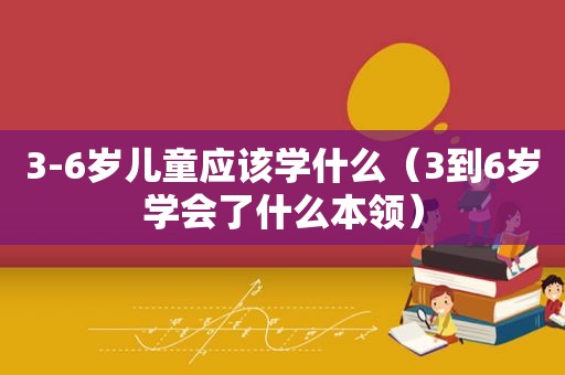 3-6岁儿童应该学什么（3到6岁学会了什么本领）
