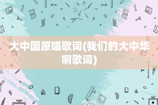 大中国原唱歌词(我们的大中华啊歌词)