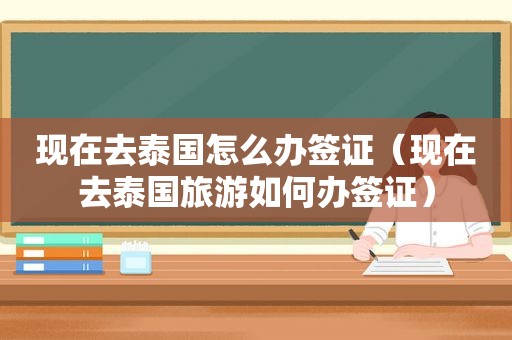 现在去泰国怎么办签证（现在去泰国旅游如何办签证）