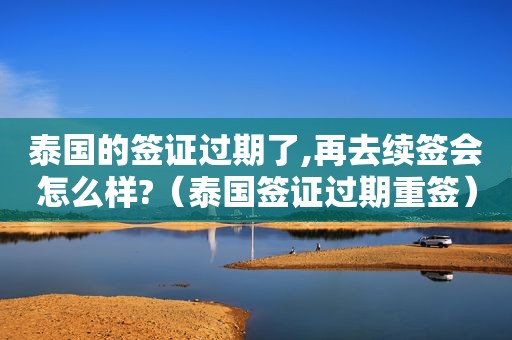 泰国的签证过期了,再去续签会怎么样?（泰国签证过期重签）