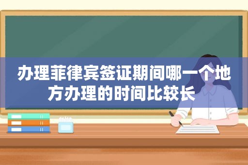 办理菲律宾签证期间哪一个地方办理的时间比较长 办理菲律宾签证期间哪一个地方办理的时间比较长