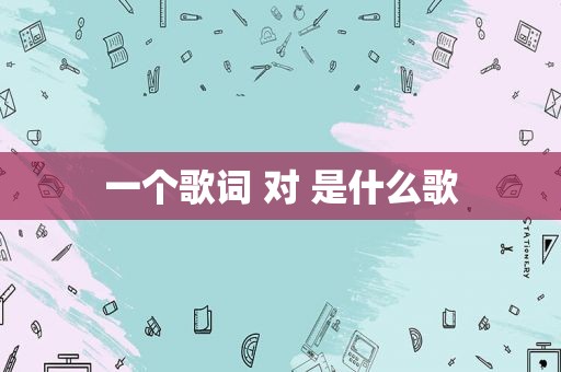 一个歌词 对 是什么歌