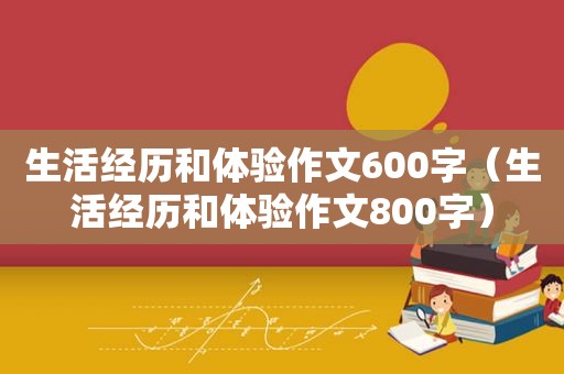 生活经历和体验作文600字（生活经历和体验作文800字）