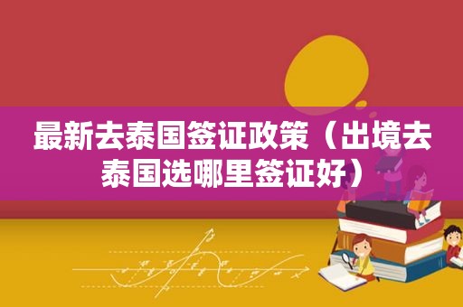 最新去泰国签证政策（出境去泰国选哪里签证好）