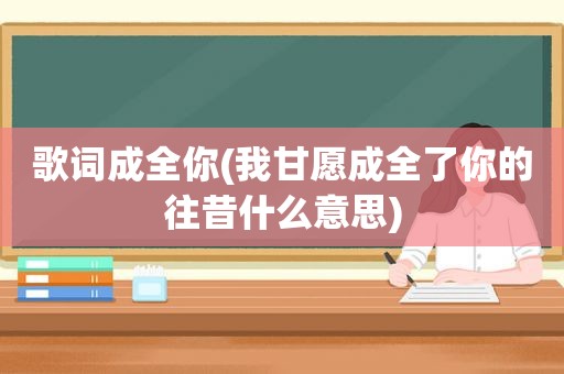 歌词成全你(我甘愿成全了你的往昔什么意思)