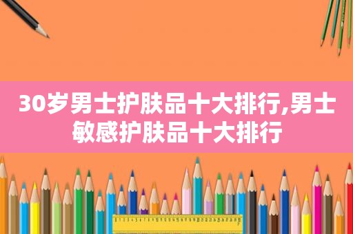 30岁男士护肤品十大排行,男士敏感护肤品十大排行