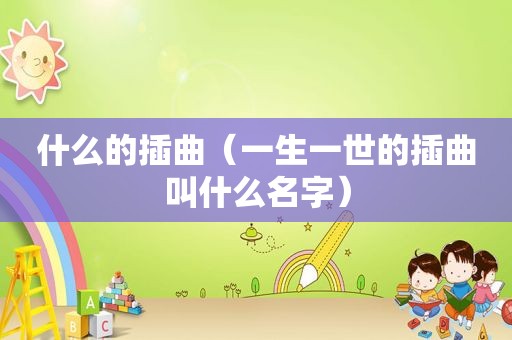 什么的插曲(一生一世的插曲叫什么名字) 什么的插曲(一生一世的插曲叫什么名字)