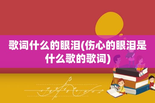 歌词什么的眼泪(伤心的眼泪是什么歌的歌词)