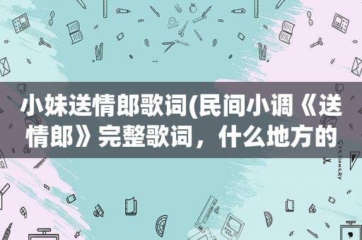 小妹送情郎歌词(民间小调《送情郎》完整歌词，什么地方的，郭德纲、岳云鹏、阎学晶以及二人转啥的不搭界的就不必麻烦了)