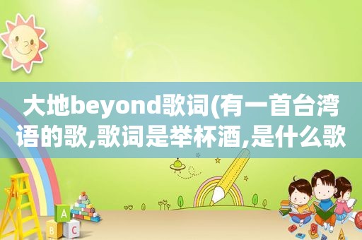 大地beyond歌词(有一首台湾语的歌,歌词是举杯酒,是什么歌)