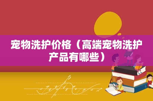 宠物洗护价格（高端宠物洗护产品有哪些）