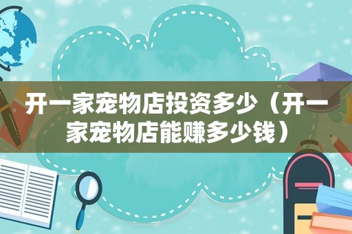 开一家宠物店投资多少（开一家宠物店能赚多少钱）